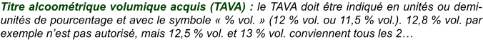Titre alcoométrique volumique acquis (TAVA) : le TAVA doit être indiqué en unités ou demi-unités de pourcentage et avec le symbole « % vol. » (12 % vol. ou 11,5 % vol.). 12,8 % vol. par exemple n’est pas autorisé, mais 12,5 % vol. et 13 % vol. conviennent tous les 2…
